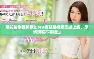 麻花傳劇最新原創(chuàng)MV完整版視頻震撼上線，盡情觀看不容錯過