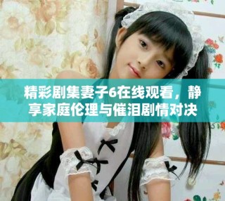 精彩劇集妻子6在線觀看，靜享家庭倫理與催淚劇情對(duì)決