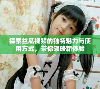 探索絲瓜視頻的獨特魅力與使用方式，帶你領(lǐng)略新體驗