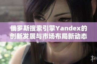 俄羅斯搜索引擎Yandex的創(chuàng)新發(fā)展與市場布局新動態(tài)解析