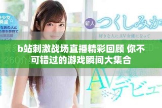 b站刺激戰(zhàn)場(chǎng)直播精彩回顧 你不可錯(cuò)過(guò)的游戲瞬間大集合