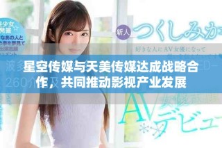 星空傳媒與天美傳媒達成戰(zhàn)略合作，共同推動影視產(chǎn)業(yè)發(fā)展