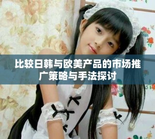 比較日韓與歐美產(chǎn)品的市場推廣策略與手法探討