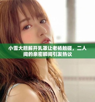 小雪大膽解開(kāi)乳罩讓老楊觸碰，二人間的親密瞬間引發(fā)熱議