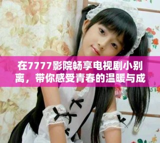 在7777影院暢享電視劇小別離，帶你感受青春的溫暖與成長