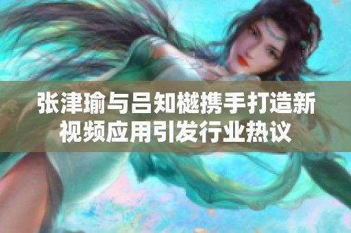 張津瑜與呂知樾攜手打造新視頻應用引發(fā)行業(yè)熱議
