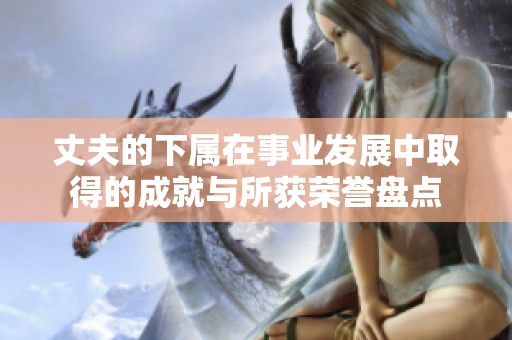 丈夫的下屬在事業(yè)發(fā)展中取得的成就與所獲榮譽盤點