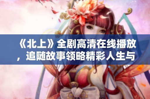 《北上》全劇高清在線播放，追隨故事領(lǐng)略精彩人生與奮斗之旅