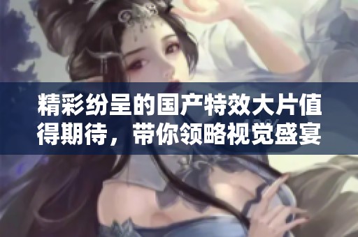 精彩紛呈的國產(chǎn)特效大片值得期待，帶你領(lǐng)略視覺盛宴之旅