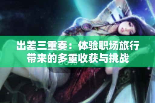 出差三重奏：體驗職場旅行帶來的多重收獲與挑戰(zhàn)
