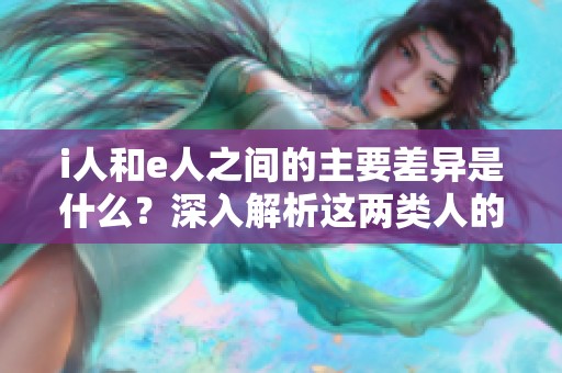 i人和e人之間的主要差異是什么？深入解析這兩類人的特征與性格