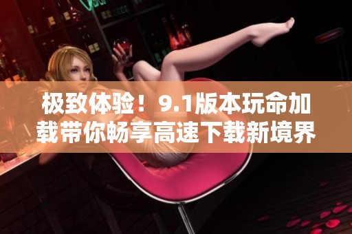 極致體驗(yàn)！9.1版本玩命加載帶你暢享高速下載新境界