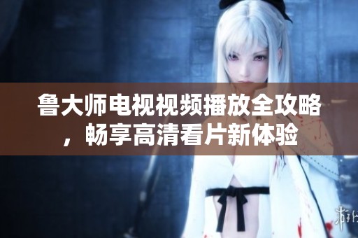 魯大師電視視頻播放全攻略，暢享高清看片新體驗(yàn)