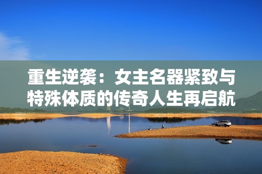 重生逆襲：女主名器緊致與特殊體質(zhì)的傳奇人生再啟航