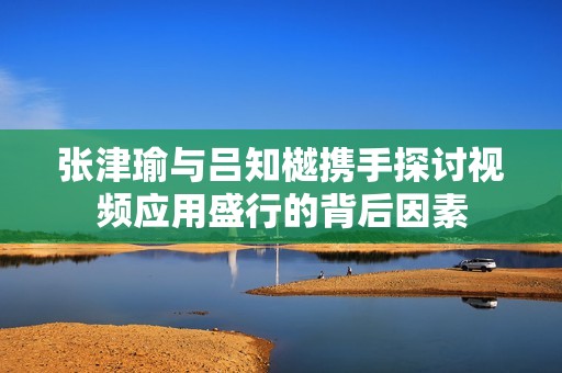 張津瑜與呂知樾攜手探討視頻應(yīng)用盛行的背后因素