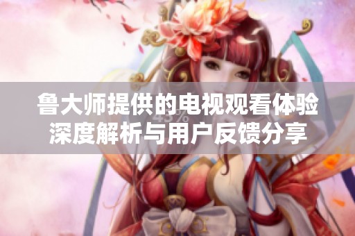 魯大師提供的電視觀看體驗深度解析與用戶反饋分享
