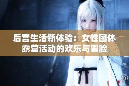 后宮生活新體驗(yàn)：女性團(tuán)體露營活動(dòng)的歡樂與冒險(xiǎn)