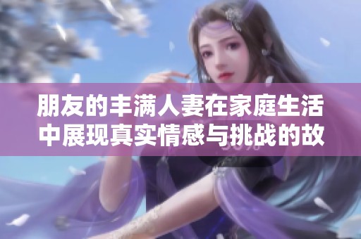 朋友的豐滿人妻在家庭生活中展現(xiàn)真實(shí)情感與挑戰(zhàn)的故事