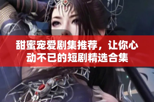 甜蜜寵愛劇集推薦，讓你心動(dòng)不已的短劇精選合集