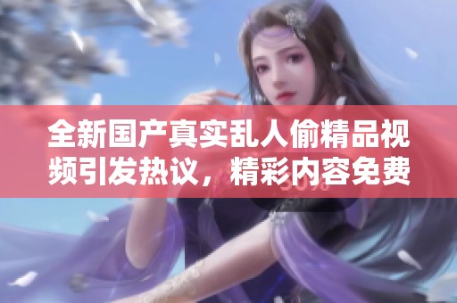 全新國產(chǎn)真實(shí)亂人偷精品視頻引發(fā)熱議，精彩內(nèi)容免費(fèi)觀看盡在其中