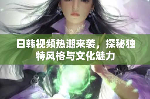 日韓視頻熱潮來襲，探秘獨特風格與文化魅力