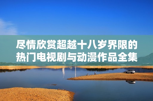 盡情欣賞超越十八歲界限的熱門電視劇與動漫作品全集