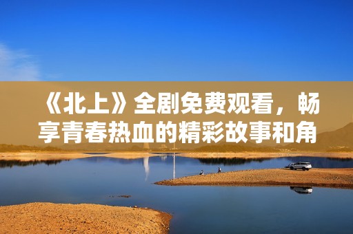 《北上》全劇免費(fèi)觀看，暢享青春熱血的精彩故事和角色發(fā)展