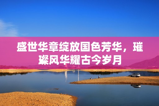 盛世華章綻放國(guó)色芳華，璀璨風(fēng)華耀古今歲月