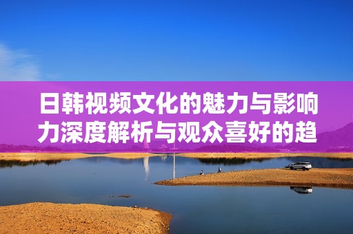日韓視頻文化的魅力與影響力深度解析與觀眾喜好的趨勢分析