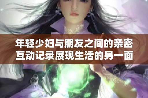 年輕少婦與朋友之間的親密互動記錄展現(xiàn)生活的另一面