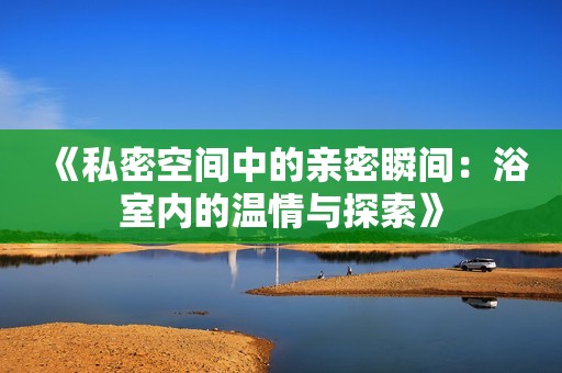 《私密空間中的親密瞬間：浴室內(nèi)的溫情與探索》