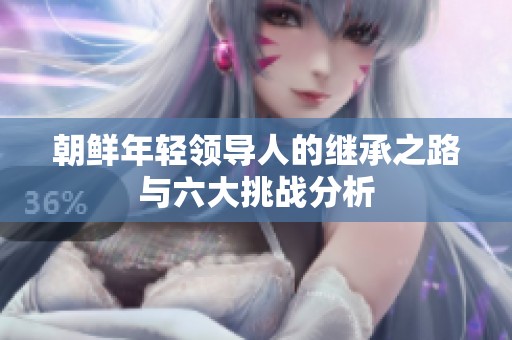 朝鮮年輕領(lǐng)導(dǎo)人的繼承之路與六大挑戰(zhàn)分析