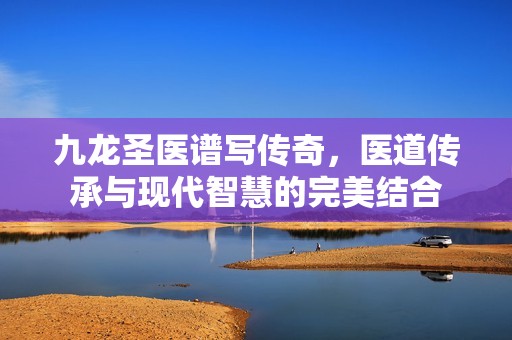 九龍圣醫(yī)譜寫傳奇，醫(yī)道傳承與現(xiàn)代智慧的完美結合