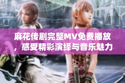 麻花傳劇完整MV免費(fèi)播放，感受精彩演繹與音樂魅力