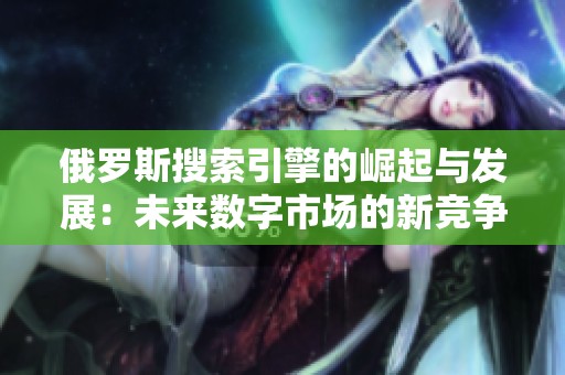 俄羅斯搜索引擎的崛起與發(fā)展：未來數(shù)字市場的新競爭者