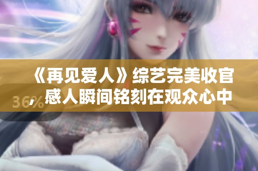 《再見愛人》綜藝完美收官，感人瞬間銘刻在觀眾心中