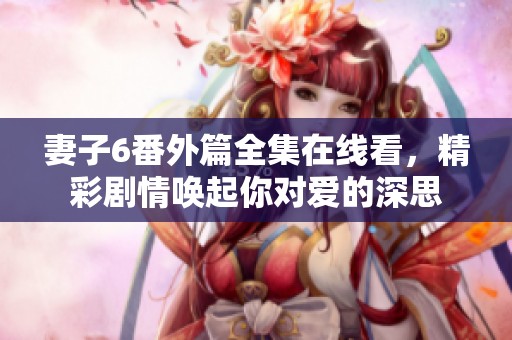 妻子6番外篇全集在線看，精彩劇情喚起你對(duì)愛的深思