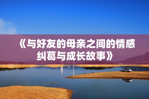《與好友的母親之間的情感糾葛與成長故事》
