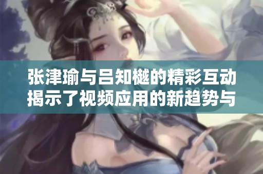 張津瑜與呂知樾的精彩互動揭示了視頻應(yīng)用的新趨勢與特色