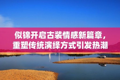 似錦開啟古裝情感新篇章，重塑傳統(tǒng)演繹方式引發(fā)熱潮