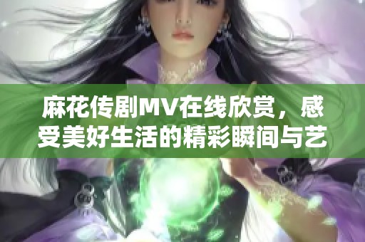 麻花傳劇MV在線欣賞，感受美好生活的精彩瞬間與藝術(shù)魅力