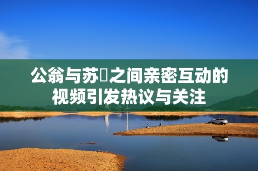 公翁與蘇玥之間親密互動(dòng)的視頻引發(fā)熱議與關(guān)注