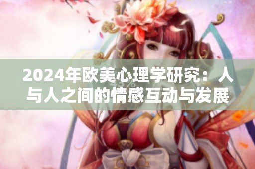 2024年歐美心理學(xué)研究：人與人之間的情感互動(dòng)與發(fā)展探討