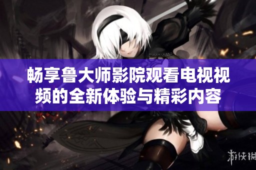 暢享魯大師影院觀看電視視頻的全新體驗與精彩內容