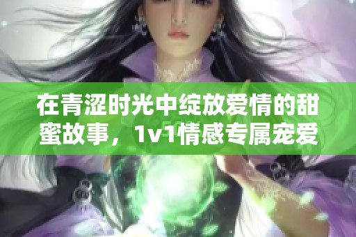 在青澀時(shí)光中綻放愛情的甜蜜故事，1v1情感專屬寵愛之旅