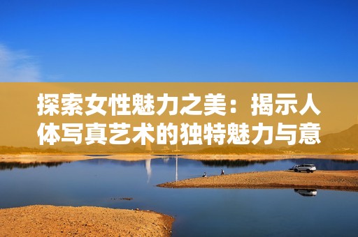 探索女性魅力之美：揭示人體寫真藝術(shù)的獨(dú)特魅力與意義