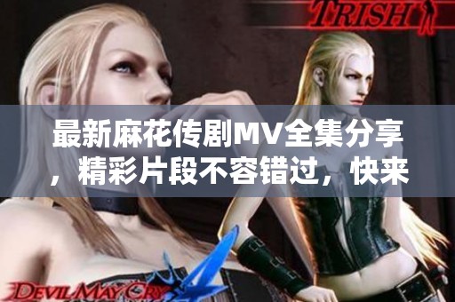 最新麻花傳劇MV全集分享，精彩片段不容錯過，快來觀看吧！