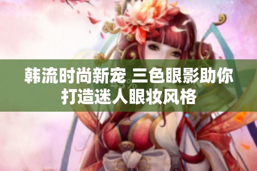 韓流時尚新寵 三色眼影助你打造迷人眼妝風(fēng)格