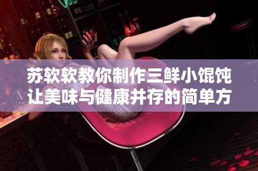 蘇軟軟教你制作三鮮小餛飩讓美味與健康并存的簡單方法