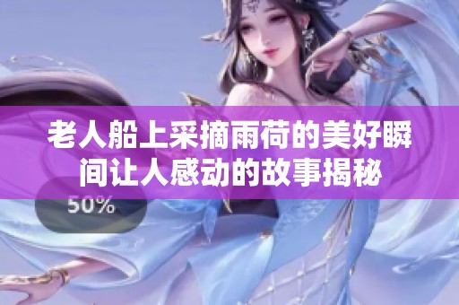 老人船上采摘雨荷的美好瞬間讓人感動(dòng)的故事揭秘